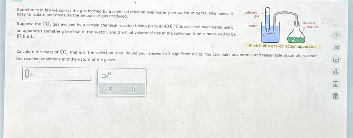 Sometimes in lab we collect the gas formed by a chemical reaction over water (see sketch at right). This makes it
easy to isolate and measure the amount of gas produced.
Suppose the CO₂ gas evolved by a certain chemical reaction taking place at 40.0 °C is collected over water, using
an apparatus something like that in the sketch, and the final volume of gas in the collection tube is measured to be
87.0 mL.
collected
gas
X
water
chemical
reaction
Sketch of a gas-collection apparatus
Calculate the mass of CO₂ that is in the collection tube. Round your answer to 2 significant digits. You can make any normal and reasonable assumption about
the reaction conditions and the nature of the gases.
BEET
Ar
B