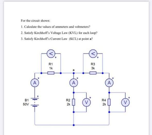 For the circuit shown:
1. Calculate the values of ammeters and voltmeters?
2. Satisfy Kirchhoff's Voltage Law (KVL) for each loop?
3. Satisfy Kirchhoff's Current Law (KCL) at point a?
R1
R3
1k
3k
A
A
A
B1
R2
R4
50V
2k
2k
