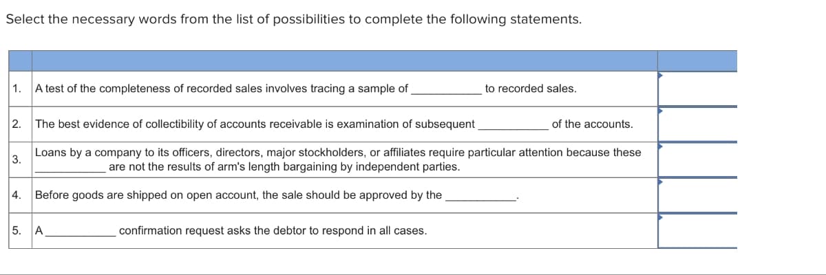 Select the necessary words from the list of possibilities to complete the following statements.
1. A test of the completeness of recorded sales involves tracing a sample of _
2. The best evidence of collectibility of accounts receivable is examination of subsequent
3.
4.
to recorded sales.
of the accounts.
Loans by a company to its officers, directors, major stockholders, or affiliates require particular attention because these
are not the results of arm's length bargaining by independent parties.
Before goods are shipped on open account, the sale should be approved by the
5. A
confirmation request asks the debtor to respond in all cases.