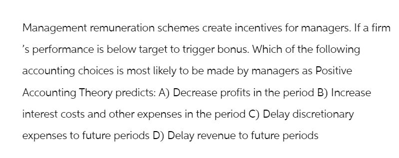 Management remuneration schemes create incentives for managers. If a firm
's performance is below target to trigger bonus. Which of the following
accounting choices is most likely to be made by managers as Positive
Accounting Theory predicts: A) Decrease profits in the period B) Increase
interest costs and other expenses in the period C) Delay discretionary
expenses to future periods D) Delay revenue to future periods