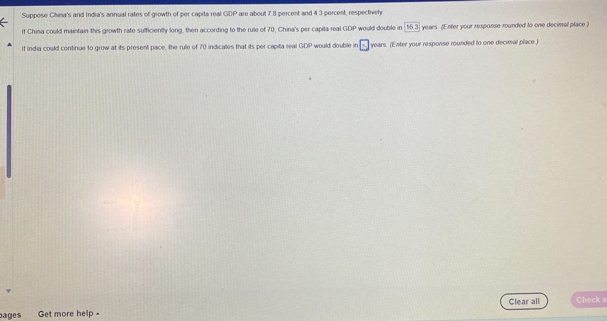 Suppose China's and India's annual rates of growth of per capita real GDP are about 7.8 percent and 4.3 percent, respectively.
<
If China could maintain this growth rate sufficiently long, then according to the rule of 70, China's per capita real GDP would double in 16.3 years. (Enter your response rounded to one decimal place.)
years. (Enter your response rounded to one decimal place.)
If India could continue to grow at its present pace, the rule of 70 indicates that its per capita real GDP would double in
pages
Get more help.
4
Clear all
Check a