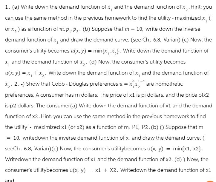 1. (a) Write down the demand function of x and the demand function of x₂. Hint: you
can use the same method in the previous homework to find the utility - maximized x, (
or x₂) as a function of m, p₁, P₂. (b) Suppose that m = 10, write down the inverse
demand function of x and draw the demand curve. (see Ch. 6.8, Varian) (c) Now, the
consumer's utility becomes u(x, y) = min{x₁, x₂}. Write down the demand function of
X₁
and the demand function of x₂. (d) Now, the consumer's utility becomes
1
a 1-a
1 2
u(x, y) = x₁ + x₂. Write down the demand function of x, and the demand function of
x₂. 2.-) Show that Cobb - Douglas preferences u = x₁x₂ are homothetic
preferences. A consumer has m dollars. The price of x1 is pi dollars, and the price ofx2
is p2 dollars. The consumer(a) Write down the demand function of x1 and the demand
function of x2. Hint: you can use the same method in the previous homework to find
the utility - maximized x1 (or x2) as a function of m, P1, P2. (b) () Suppose that m
10, writedown the inverse demand function of x, and draw the demand curve. (
seeCh. 6.8, Varian) (c) Now, the consumer's utilitybecomes u(x, y) = min{x1, x2}.
Writedown the demand function of x1 and the demand function of x2. (d)) Now, the
consumer's utilitybecomes u(x, y) = x1 + X2. Writedown the demand function of x1
=
and