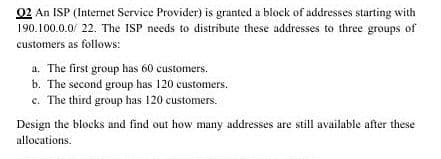 02 An ISP (Internet Service Provider) is granted a block of addresses sturting with
190.100.0.0/ 22. The ISP needs to distribute these addresses to three groups of
customers as follows:
a. The first group has 60 customers.
b. The second group has 120 customers.
c. The third group has 120 customers.
Design the blocks and find out how many addresses are still available after these
allocations.
