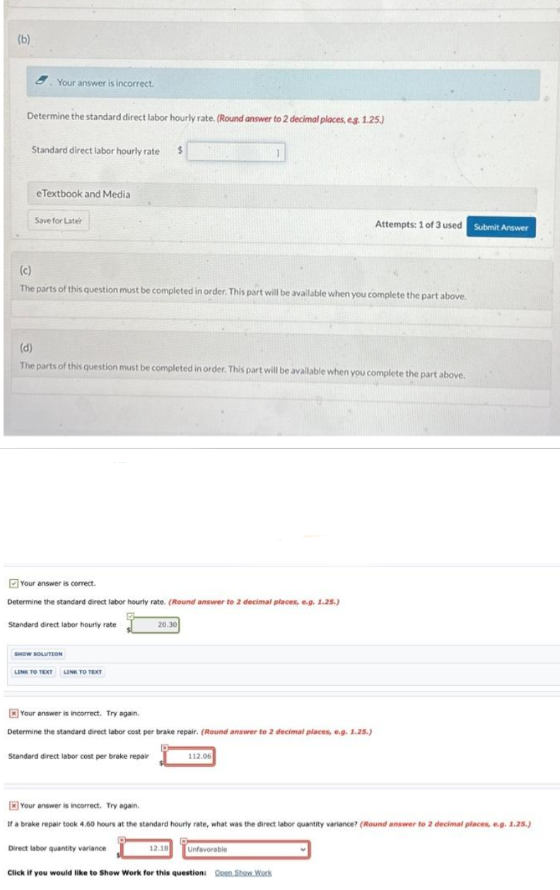(b)
Your answer is incorrect.
Determine the standard direct labor hourly rate. (Round answer to 2 decimal places, eg. 1.25.)
Standard direct labor hourly rate $
eTextbook and Media
Save for Later
(c)
The parts of this question must be completed in order. This part will be available when you complete the part above.
(d)
The parts of this question must be completed in order. This part will be available when you complete the part above.
Your answer is correct.
Determine the standard direct labor hourly rate. (Round answer to 2 decimal places, e.g. 1.25.)
Standard direct labor hourly rate
SHOW SOLUTION
LINK TO TEXT LINK TO TEXT
Your answer is incorrect. Try again.
Determine the standard direct labor cost per brake repair. (Round answer to 2 decimal places, e.g. 1.25.)
Standard direct labor cost per brake repair
20.30
Direct labor quantity variance
112.06
12.18
Attempts: 1 of 3 used
Your answer is incorrect. Try again..
If a brake repair took 4.60 hours at the standard hourly rate, what was the direct labor quantity variance? (Round answer to 2 decimal places, e.g. 1.25.)
Unfavorable
Click if you would like to Show Work for this question: Open Show Work
Submit Answer