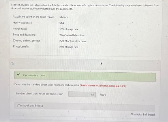 Monte Services, Inc. is trying to establish the standard labor cost of a typical brake repair. The following data have been collected from
time and motion studies conducted over the past month.
Actual time spent on the brake repairs
Hourly wage rate
Payroll taxes
Setup and downtime
Cleanup and rest periods
Fringe benefits
'(a)
Your answer is correct.
5 hours
$14
10% of wage rate
9% of actual labor time
29% of actual labor time
25% of wage rate
Determine the standard direct labor hours per brake repairs. (Round answer to 2 decimal places, eg 1.25)
Standard direct labor hours per brake repair
eTextbook and Media
6.9
hours
Attempts: 1 of 3 used