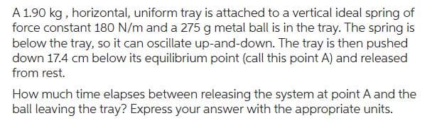 A 1.90 kg, horizontal, uniform tray is attached to a vertical ideal spring of
force constant 180 N/m and a 275 g metal ball is in the tray. The spring is
below the tray, so it can oscillate up-and-down. The tray is then pushed
down 17.4 cm below its equilibrium point (call this point A) and released
from rest.
How much time elapses between releasing the system at point A and the
ball leaving the tray? Express your answer with the appropriate units.