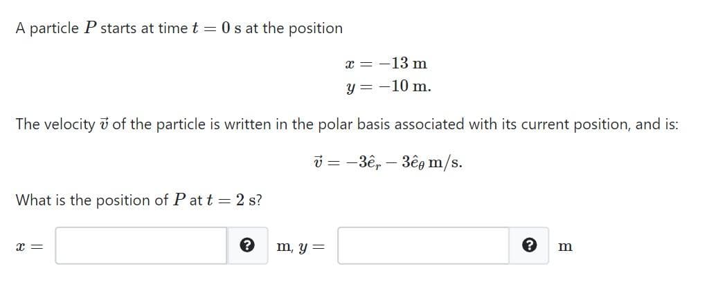 A particle P starts at time t = 0 s at the position
x = -13 m
y = -10 m.
The velocity of the particle is written in the polar basis associated with its current position, and is:
v=-3ê, 3ê m/s.
What is the position of Pat t = 2 s?
x =
?
m, y =
m