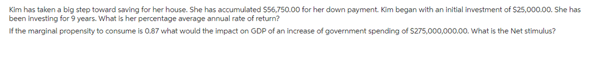 Kim has taken a big step toward saving for her house. She has accumulated $56,750.00 for her down payment. Kim began with an initial investment of $25,000.00. She has
been investing for 9 years. What is her percentage average annual rate of return?
If the marginal propensity to consume is 0.87 what would the impact on GDP of an increase of government spending of $275,000,000.00. What is the Net stimulus?