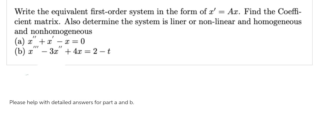 Write the equivalent first-order system in the form of x' = Ax. Find the Coeffi-
cient matrix. Also determine the system is liner or non-linear and homogeneous
and nonhomogeneous
"1
(a) x + x - x = 0
(b) x
"1
3x + 4x = 2-t
Please help with detailed answers for part a and b.