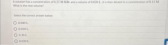 A solution has a concentration of 0.22 M KBr and a volume of 0.020 L. It is then diluted to a concentration of 0.11 M.
What is the new volume?
Select the correct answer below:
0.040 L
0.010 L
0.20 L
0.020 L