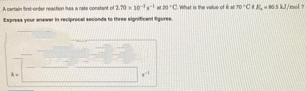 A certain first-order reaction has a rate constant of 2.70 x 10-2s¹ at 20 °C. What is the value of k at 70 °C if E-80.5 kJ/mol ?
Express your answer In reciprocal seconds to three significant figures.
11
k=