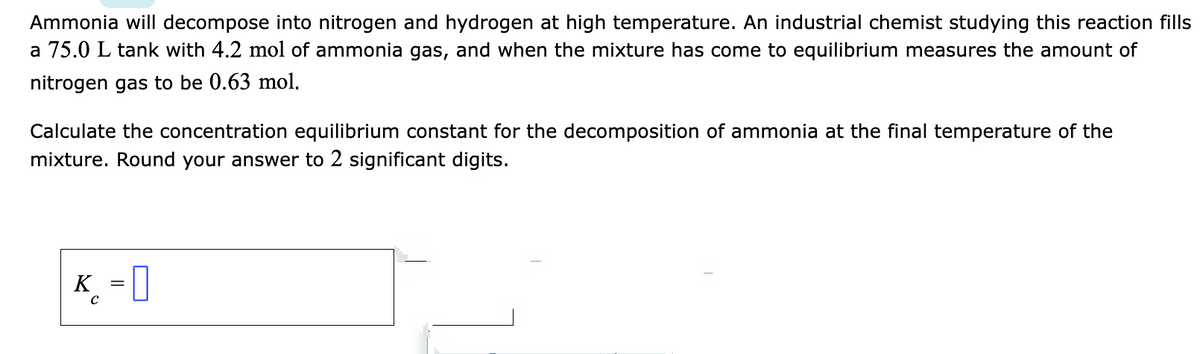 Ammonia will decompose into nitrogen and hydrogen at high temperature. An industrial chemist studying this reaction fills
a 75.0 L tank with 4.2 mol of ammonia gas, and when the mixture has come to equilibrium measures the amount of
nitrogen gas to be 0.63 mol.
Calculate the concentration equilibrium constant for the decomposition of ammonia at the final temperature of the
mixture. Round your answer to 2 significant digits.
K = 0
C