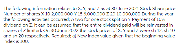 The following information relates to X, Y, and Z as at 30 June 2021 Stock Share price
Number of shares X 10 2,000,000 Y 15 6,000,000 Z 20 10,000,000 During the year
the following activities occurred; A two for one stock split on Y Payment of 10%
dividend on Z. It can be assumed that the entire dividend paid will be reinvested in
shares of Z limited. On 30 June 2022 the stock prices of X, Y and Z were sh 12, sh 10
and sh 20 respectively. Required; a) New index value given that the beginning value
index is 100.