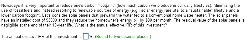 Nowadays it is very important to reduce one's carbon "footprint" (how much carbon we produce in our daily lifestyles). Minimizing the
use of fossil fuels and instead resorting to renewable sources of energy (e.g., solar energy) are vital to a "sustainable" lifestyle and a
lower carbon footprint. Let's consider solar panels that prewarm the water fed to a conventional home water heater. The solar panels
have an installed cost of $3000 and they reduce the homeowner's energy bill by $30 per month. The residual value of the solar panels is
negligible at the end of their 10-year life. What is the annual effective IRR of this investment?
The annual effective IRR of this investment is%. (Round to two decimal places.)