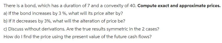 There is a bond, which has a duration of 7 and a convexity of 40. Compute exact and approximate prices.
a) If the bond increases by 3 %, what will its price alter by?
b) If it decreases by 3%, what will the alteration of price be?
c) Discuss without derivations. Are the true results symmetric in the 2 cases?
How do I find the price using the present value of the future cash flows?