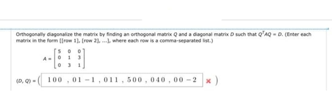 Orthogonally diagonalize the matrix by finding an orthogonal matrix Q and a diagonal matrix D such that QTAQ = D. (Enter each
matrix in the form [[row 1], [row 2], ...], where each row is a comma-separated list.)
(D, Q) -
50 0
3
0 3 1
A = 0 1
100 01-1,011, 500, 040,00 -2 x)
1