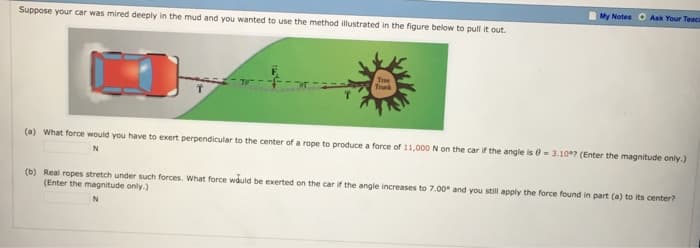 Suppose your car was mired deeply in the mud and you wanted to use the method illustrated in the figure below to pull it out.
Trunk
My Notes Ask Your Teaci
(a) What force would you have to exert perpendicular to the center of a rope to produce a force of 11,000 N on the car if the angle is = 3.10? (Enter the magnitude only.)
N
(b) Real ropes stretch under such forces. What force would be exerted on the car if the angle increases to 7.00 and you still apply the force found in part (a) to its center?
(Enter the magnitude only.)