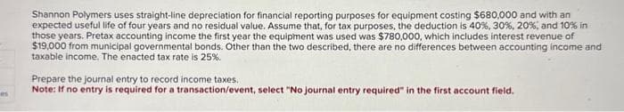 es
Shannon Polymers uses straight-line depreciation for financial reporting purposes for equipment costing $680,000 and with an
expected useful life of four years and no residual value. Assume that, for tax purposes, the deduction is 40%, 30%, 20 %, and 10% in
those years. Pretax accounting income the first year the equipment was used was $780,000, which includes interest revenue of
$19,000 from municipal governmental bonds. Other than the two described, there are no differences between accounting income and
taxable income. The enacted tax rate is 25%.
Prepare the journal entry to record income taxes.
Note: If no entry is required for a transaction/event, select "No journal entry required" in the first account field.