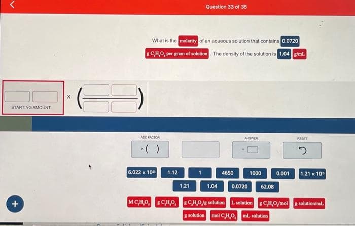 STARTING AMOUNT
+
X
What is the molarity of an aqueous solution that contains 0.0720
8 C,H,O, per gram of solution. The density of the solution is 1.04 g/ml.
ADD FACTOR
6.022 x 102 1.12
Question 33 of 35
1.21
4650
ANSWER
1.04 0.0720
1000
62.08
RESET
2
0.001 1.21 x 10¹
MC,H,O, C,H,O, &C,H,O/g solution L solution 8 C,H,O/mol g solution/ml.
g solution mol C,H,O, mL solution