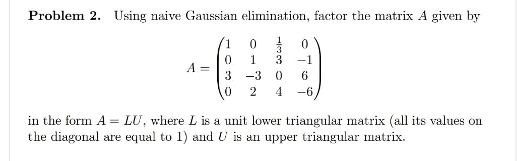 Problem 2. Using naive Gaussian elimination, factor the matrix A given by
A =
0
3
0
0
1
-3
3 -1
0 6
-6
2 4
in the form A = LU, where L is a unit lower triangular matrix (all its values on
the diagonal are equal to 1) and U is an upper triangular matrix.