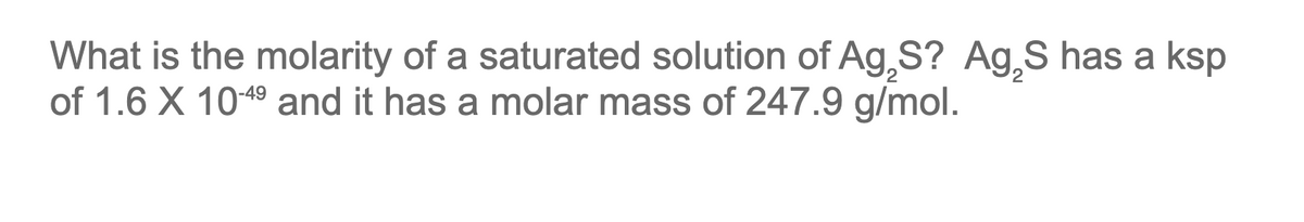 What is the molarity of a saturated solution of Ag,S? Ag₂S has a ksp
of 1.6 X 10-4⁹ and it has a molar mass of 247.9 g/mol.