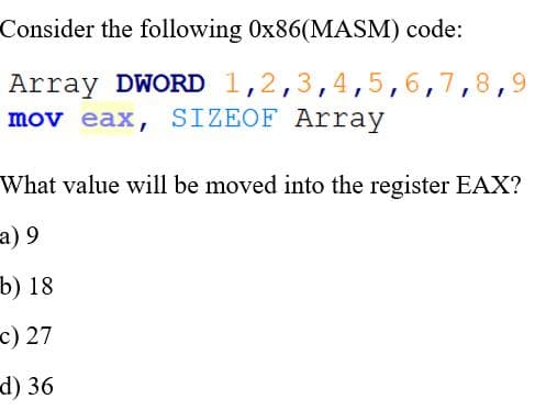 Consider the following 0x86(MASM) code:
Array DWORD 1,2,3,4,5,6,7,8,
mov eax, SIZEOF Array
What value will be moved into the register EAX?
6 (в
b) 18
c) 27
d) 36
