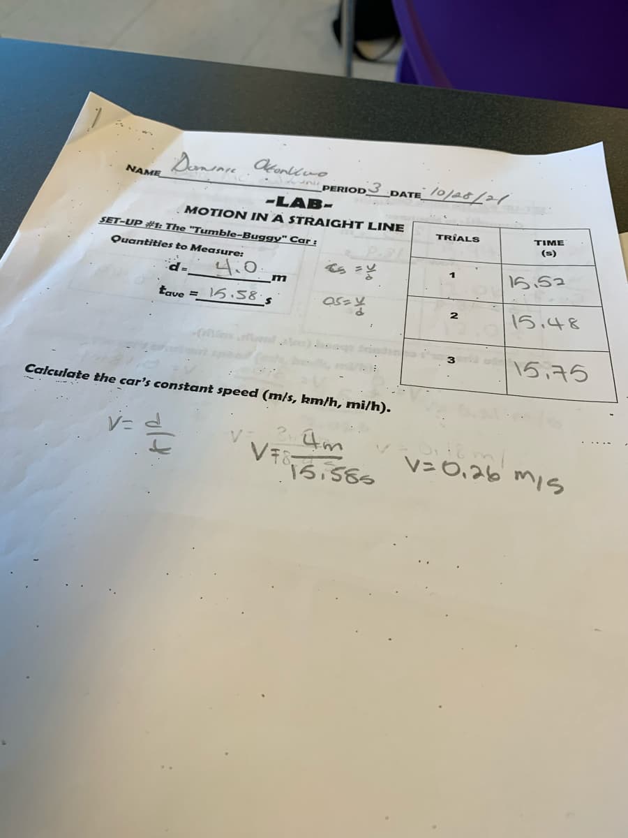 10/28/21
NAME
PERIOD
DATE
-LAB-
MOTION IN A STRAIGHT LINE
TRIALS
ΤΙΜΕ
SET-UP #1: The "Tumble-Buggy" Car :
(s)
Quantities to Measure:
4.0
15.52
tave = 15 .58
15,48
2
|15,75
Calculate the car's constant speed (m/s, km/h, mi/h).
V=0,26 miS
15,585
