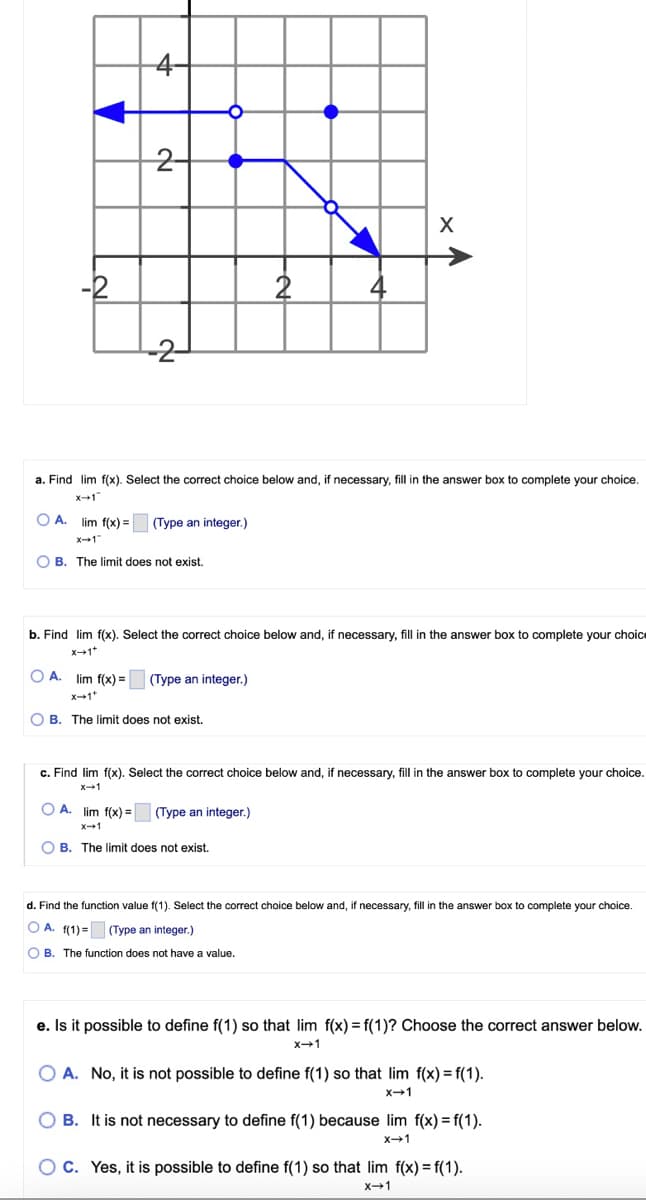 A.
-2
4
2-
OA.
--2-
OB. The limit does not exist.
a. Find lim f(x). Select the correct choice below and, if necessary, fill in the answer box to complete your choice.
x-1
lim f(x) = (Type an integer.)
O
OB. The limit does not exist.
b. Find lim f(x). Select the correct choice below and, if necessary, fill in the answer box to complete your choice
X→1+
lim f(x)= (Type an integer.)
OA. lim f(x)=
X-1
OB. The limit does not exist.
2
X
c. Find lim f(x). Select the correct choice below and, if necessary, fill in the answer box to complete your choice.
x-1
(Type an integer.)
value.
d. Find the function value f(1). Select the correct choice below and, if necessary, fill in the answer box to complete your choice.
OA. f(1) = (Type an integer.)
OB. The function does not have
e. Is it possible to define f(1) so that lim f(x) = f(1)? Choose the correct answer below.
X-1
O A. No, it is not possible to define f(1) so that lim f(x)=f(1).
X→1
B. It is not necessary to define f(1) because lim f(x)=f(1).
X-1
O C. Yes, it is possible to define f(1) so that lim f(x)=f(1).
x-1