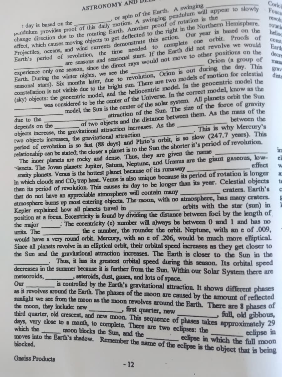 Corlol
r day is based on the
Pndulum provides proof of this daily motion. A swinging pendulum will appear to slowly
change direction due to the rotating Earth. Another proof of rotation is the
effect, which causes moving objects to get deflected to the right in the Northern Hemisphere
Projectiles, oceans, and wind currents demonstrate this action. Our year is based on the
Earth's period of revolution, the time needed to complete one orbit. Proofs of
ASTRONOMY AN.
Fouca
or spin of the Earth. A swinging
revolu
rotati
helioc
are seasons and seasonal stars. If the Earth did not revolve we would
Orion (a group of
const
Earth
decre
mas
seasonal stars). Six months later, due to revolution, Orion is out during the day. This
constellation is not visīble due to the bright sun. There are two models of motion for celestial
experience only one season, since the direct rays would not move to other positions on the
grav
distr
(sky) objects: the geocentric model, and the heliocentric model. In the geocentric model the
was considered to be the ceter of the Universe. In the correct model, know as the
model, the Sun is the center of the solar system. All planets orbit the Sun
attraction of the Sun. The size of the force of gravity
of two objects and the distance between them. As the mass of the
between the
This is why Mercury's
Earth. During the winter nights, we see the
due to the
depends on the
objects increase, the gravitational attraction increases. As the
two objects increases, the gravitational attraction
period of revolution is so fast (88 days) and Phato's orbit, is so slow (247.7 years). This
relationship can be stated; the closser a planet is to the Sun the shorter it's period of revolution.
The inner plamets are rocky and dense. Thus, they are given the namc
lanets. The Jovan planets: Jupiter, Saturn, Neptune, and Uranus are the giant gascous, low-
Ensity planets. Venus is the hottest planet because of its runaway
in which clouds and COz trap heat. Vemus is also unique because its period of rotation is longer
than its period of revolution. This causes its day to be longer than its year. Celestial objects
that do not have an appreciable atmosphere will contain many
atmosphere burms up most entering objects. The moon, with no atmosphere, has many craters.
Kepler explained how all planets travel in
position at a focus. Eccentricity is found by dividing the distance between foci by the length of
the major
units. The
im
el
effect
to
craters. Earth's
orbits with the star (sun) in
The eccentricity (e) number will always be between 0 and 1 and has no
the e mmber, the rounder the orbit. Neptune, with an e of.009,
would have a very round orbit. Mercury, with an e of .206, would be much more elliptical
Since all planets revolve in an elliptical orbit, their orbital speed increases as they get closer to
the Sum and the gravitational attraction increases. The Earth is closer to the Sun in the
Thus, it has its greatest orbital speed during this scason. Its orbital speed
decreases in the summer because it is further from the Sun. Within our Solar System there are
meteoroids,
asteroids, dust, gases, and lots of space.
is controlled by the Earth's gravitational attraction It shows different phases
Our
as it revolves around the Earth. The phases of the moon are caused by the amount of reflected
sunlight we see from the moon as the moon revolves around the Earth. There are 8 phases of
the moon, they include: new
third quarter, old crescent, and new moon. This sequence of phases takes approximately 29
days, very close to a month, to complete. There are two eclipses: the
first quarter, new
full, old gibbous,
which the
moves into the Earth's shadow. Remember the name of the eclipse is the object that is being
blocked.
moon blocks the Sun, and the
eclipse in
eclipse in which the full moon
Gneiss Products
- 12
