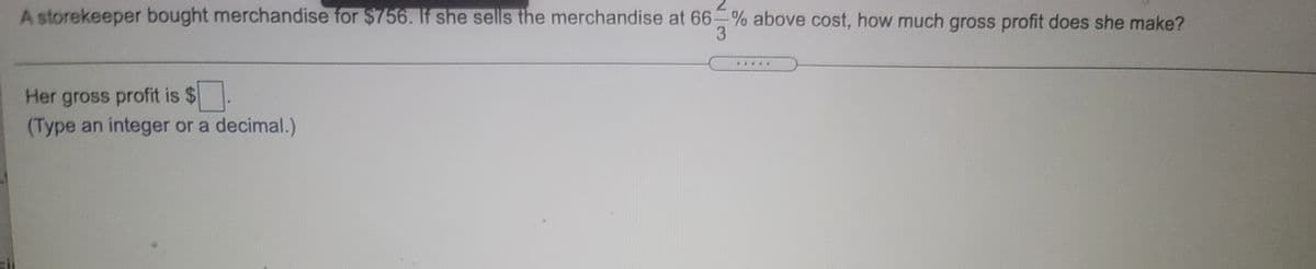 A storekeeper bought merchandise for $756. If she sells the merchandise at 66 % above cost, how much gross profit does she make?
3
Her gross profit is $
(Type an integer or a decimal.)
