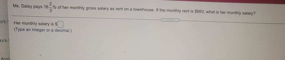 Ms. Daisy pays 16-% of her monthly gross salary as rent on a townhouse. If the monthly rent is $660, what is her monthly salary?
.....
ork-
Her monthly salary is $.
(Type an integer or a decimal.)
ork-
Assii
