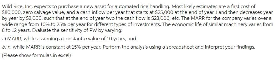 Wild Rice, Inc. expects to purchase a new asset for automated rice handling. Most likely estimates are a first cost of
$80,000, zero salvage value, and a cash inflow per year that starts at $25,000 at the end of year 1 and then decreases year
by year by $2,000, such that at the end of year two the cash flow is $23,000, etc. The MARR for the company varies over a
wide range from 10% to 25% per year for different types of investments. The economic life of similar machinery varies from
8 to 12 years. Evaluate the sensitivity of PW by varying:
a) MARR, while assuming a constant in value of 10 years, and
b) n, while MARR is constant at 15% per year. Perform the analysis using a spreadsheet and interpret your findings.
(Please show formulas in excel)