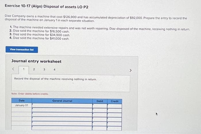 Exercise 10-17 (Algo) Disposal of assets LO P2
Diaz Company owns a machine that cost $126,900 and has accumulated depreciation of $92,000. Prepare the entry to record the
disposal of the machine on January 1 in each separate situation.
1. The machine needed extensive repairs and was not worth repairing. Diaz disposed of the machine, receiving nothing in return.
2. Diaz sold the machine for $16,500 cash.
3. Diaz sold the machine for $34,900 cash.
4. Diaz sold the machine for $41,000 cash.
View transaction list
Journal entry worksheet
2 3 4
1
Record the disposal of the machine receiving nothing in return.
Note: Enter debits before credits.
Date:
January 01
General Journal
Debit
Credit