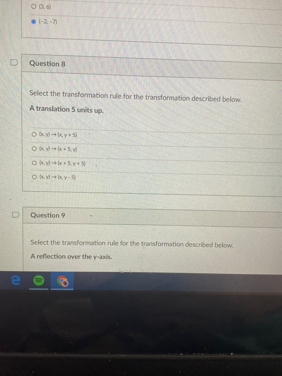 O (3,6)
O (-2,-7)
Question 8
Select the transformation rule for the transformation described below.
A translation 5 units up.
O (x.y) (x, y+ 5)
O (x. y) (x +5, y)
O (x.y)(x+5, y+5)
O (X, y)(x, y-5)
Question 9
Select the transformation rule for the transformation described below.
A reflection over the y-axis.
