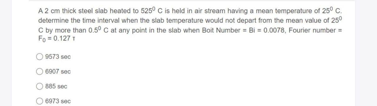 A 2 cm thick steel slab heated to 525° C is held in air stream having a mean temperature of 25° C.
determine the time interval when the slab temperature would not depart from the mean value of 250
C by more than 0.50 C at any point in the slab when Boit Number = Bi = 0.0078, Fourier number =
Fo = 0.127 T
9573 sec
6907 sec
885 sec
6973 sec
