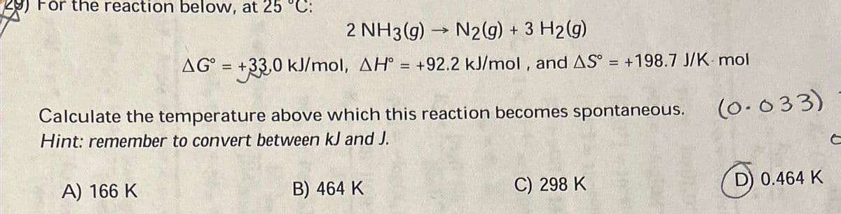 For the reaction below, at 25 °C:
2 NH3(g) →>>>>
N2(g) + 3 H₂(g)
AG = +33,0 kJ/mol, AH° = +92.2 kJ/mol, and AS° = +198.7 J/K- mol
Calculate the temperature above which this reaction becomes spontaneous.
Hint: remember to convert between kJ and J.
A) 166 K
B) 464 K
C) 298 K
(0.033)
D) 0.464 K