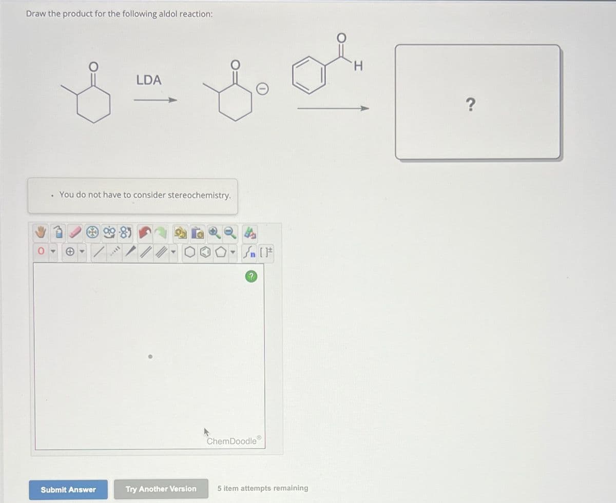 Draw the product for the following aldol reaction:
LDA
S for
You do not have to consider stereochemistry.
Submit Answer
SILL
Try Another Version
(
√ [F
?
ChemDoodleⓇ
5 item attempts remaining
H
?