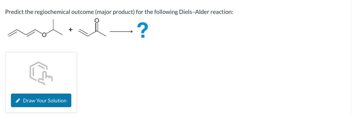 Predict the regiochemical outcome (major product) for the following Diels-Alder reaction:
i
?
Draw Your Solution