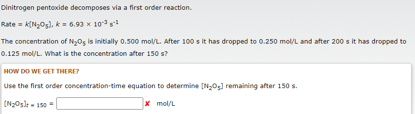 Dinitrogen pentoxide decomposes via a first order reaction.
Rate = K[N₂O5], k = 6.93 x 10°3 s-1
The concentration of N₂O5 is initially 0.500 mol/L. After 100 s it has dropped to 0.250 mol/L and after 200 s it has dropped to
0.125 mol/L. What is the concentration after 150 s?
HOW DO WE GET THERE?
Use the first order concentration-time equation to determine [N₂O5] remaining after 150 s.
[N₂05]t = 150
X mol/L