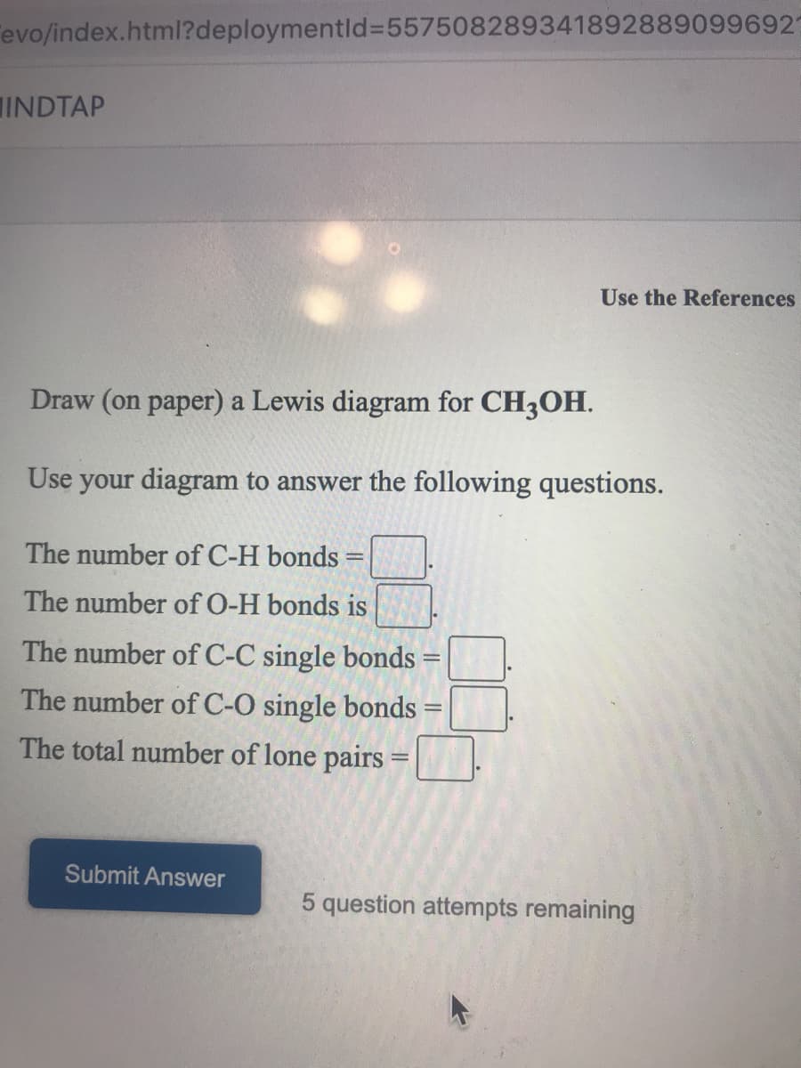 evo/index.html?deploymentld%3D557508289341892889099692
INDTAP
Use the References
Draw (on paper) a Lewis diagram for CH3OH.
Use your diagram to answer the following questions.
The number of C-H bonds
The number of O-H bonds is
The number of C-C single bonds:
The number of C-O single bonds
The total number of lone pairs
Submit Answer
5 question attempts remaining
