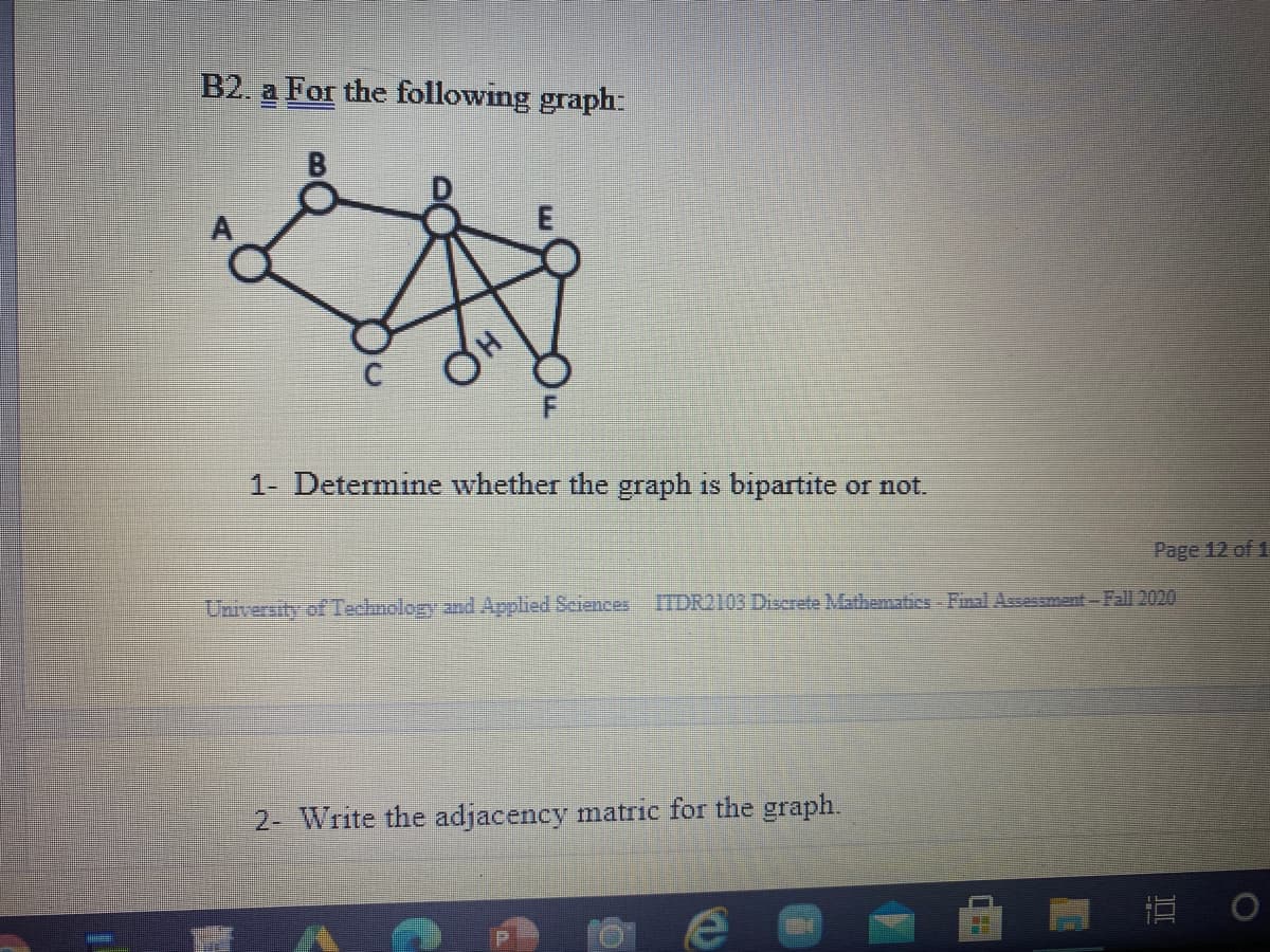 B2. a For the following graph:
B
E
H
1- Determine whether the graph is bipartite or not.
University of Teclmolog and Applied Sciences
Page 12 of 1
ITDR2103 Discrete Mathemabes - Final Assessment-Fall 2020
2- Write the adjacency matric for the graph.
直。
