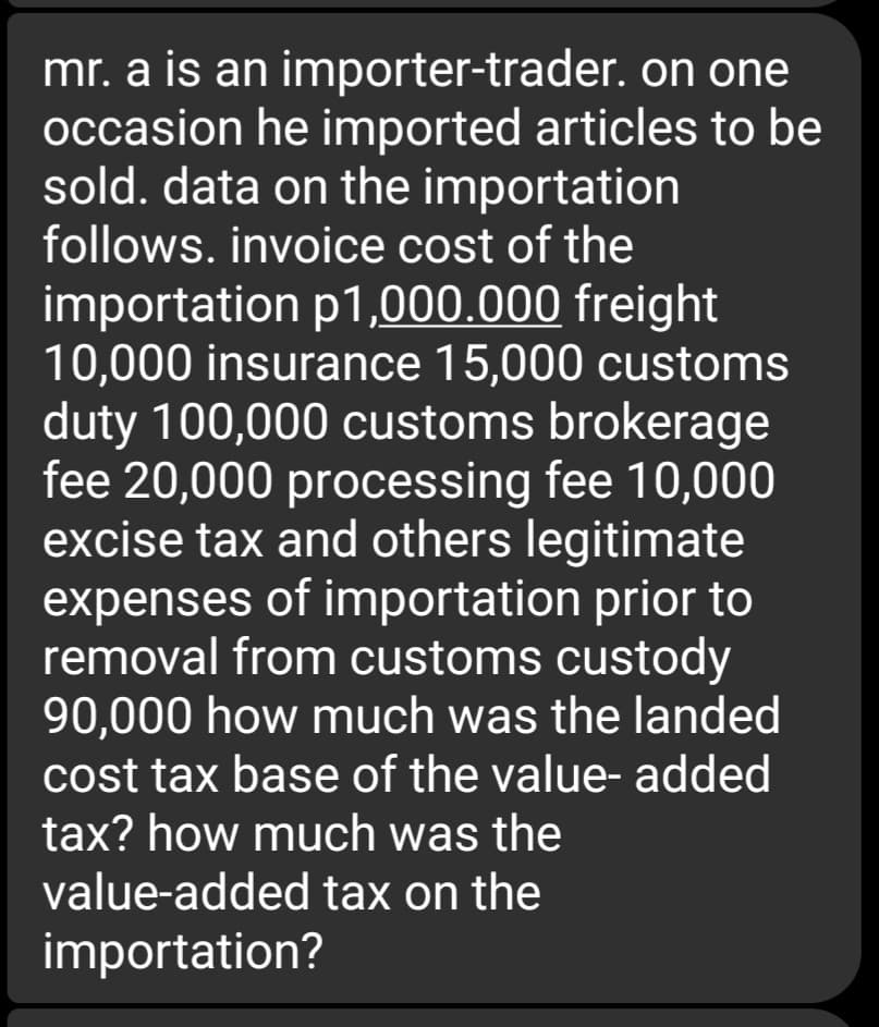 mr. a is an importer-trader. on one
occasion he imported articles to be
sold. data on the importation
follows. invoice cost of the
importation p1,000.000 freight
10,000 insurance 15,000 customs
duty 100,000 customs brokerage
fee 20,000 processing fee 10,000
excise tax and others legitimate
expenses of importation prior to
removal from customs custody
90,000 how much was the landed
cost tax base of the value- added
tax? how much was the
value-added tax on the
importation?
