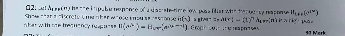 Q2: Let hLPF(n) be the impulse response of a discrete-time low-pass filter with frequency response HLPF (ej).
Show that a discrete-time filter whose impulse response h(n) is given by h(n) = (1)" hLPF (n) is a high-pass
filter with the frequency response H(ejw) = HLPF (ej(w-π)). Graph both the responses.
30 Mark