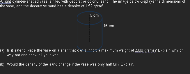 A right cylinder-shaped vase is filled with decorative colorful sand. The image below displays the dimensions of
the vase, and the decorative sand has a density of 1.52 g/cm³.
5 cm
16 cm
(a) Is it safe to place the vase on a shelf that can support a maximum weight of 2000 grams? Explain why or
why not and show all your work.
(b) Would the density of the sand change if the vase was only half full? Explain.