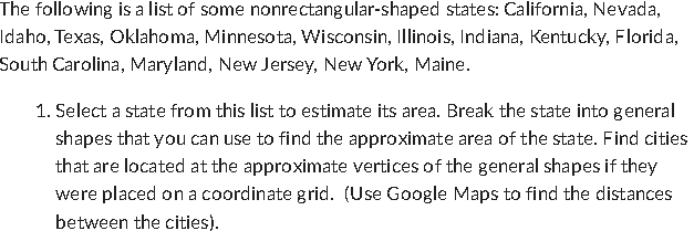 The following is a list of some nonrectangular-shaped states: California, Nevada,
Idaho, Texas, Oklahoma, Minnesota, Wisconsin, Illinois, Indiana, Kentucky, Florida,
South Carolina, Maryland, New Jersey, New York, Maine.
1. Select a state from this list to estimate its area. Break the state into general
shapes that you can use to find the approximate area of the state. Find cities
that are located at the approximate vertices of the general shapes if they
were placed on a coordinate grid. (Use Google Maps to find the distances
between the cities).