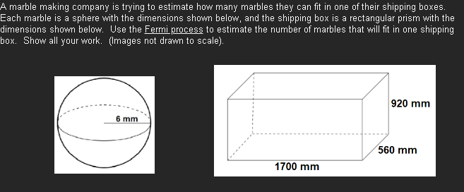 A marble making company is trying to estimate how many marbles they can fit in one of their shipping boxes.
Each marble is a sphere with the dimensions shown below, and the shipping box is a rectangular prism with the
dimensions shown below. Use the Fermi process to estimate the number of marbles that will fit in one shipping
box. Show all your work. (Images not drawn to scale).
6 mm
920 mm
560 mm
1700 mm