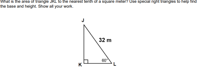 What is the area of triangle JKL to the nearest tenth of a square meter? Use special right triangles to help find
the base and height. Show all your work.
32 m
60°
K
L