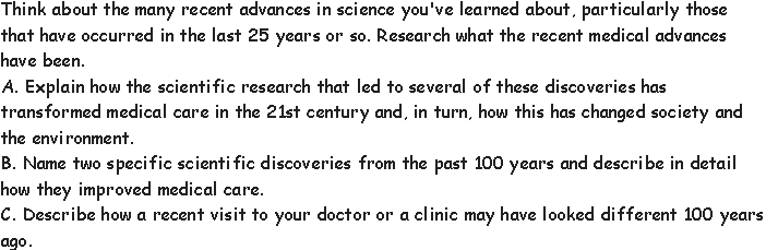 Think about the many recent advances in science you've learned about, particularly those
that have occurred in the last 25 years or so. Research what the recent medical advances
have been.
A. Explain how the scientific research that led to several of these discoveries has
transformed medical care in the 21st century and, in turn, how this has changed society and
the environment.
B. Name two specific scientific discoveries from the past 100 years and describe in detail
how they improved medical care.
C. Describe how a recent visit to your doctor or a clinic may have looked different 100 years
ago.