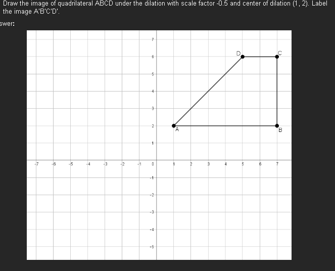 Draw the image of quadrilateral ABCD under the dilation with scale factor -0.5 and center of dilation (1, 2). Label
the image A'B'C'D'.
swer:
-7
-6
-5
-4
-3
-2
-1
7
6
5
4
3
2
1
0
+
-2
-3
-4
un
3
4
D
5
B