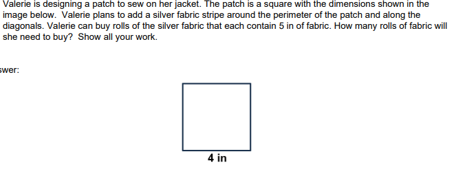Valerie is designing a patch to sew on her jacket. The patch is a square with the dimensions shown in the
image below. Valerie plans to add a silver fabric stripe around the perimeter of the patch and along the
diagonals. Valerie can buy rolls of the silver fabric that each contain 5 in of fabric. How many rolls of fabric will
she need to buy? Show all your work.
swer:
4 in